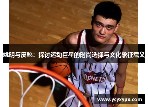 姚明与皮靴：探讨运动巨星的时尚选择与文化象征意义