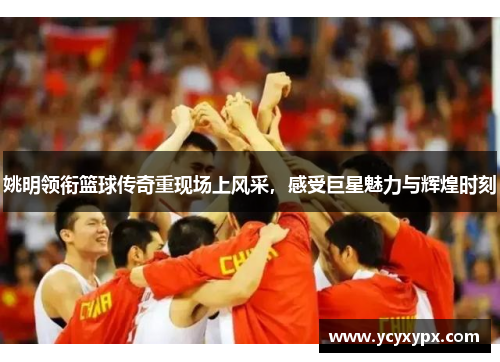 姚明领衔篮球传奇重现场上风采，感受巨星魅力与辉煌时刻