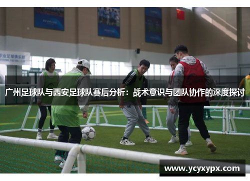 广州足球队与西安足球队赛后分析：战术意识与团队协作的深度探讨