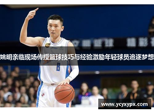 姚明亲临现场传授篮球技巧与经验激励年轻球员追逐梦想