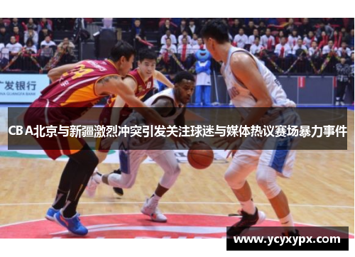 CBA北京与新疆激烈冲突引发关注球迷与媒体热议赛场暴力事件